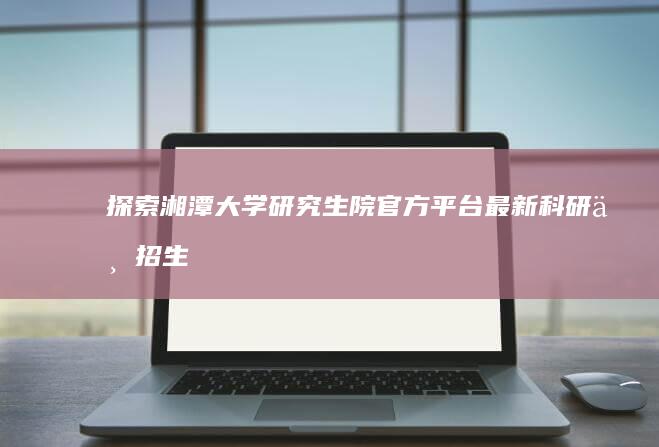 探索湘潭大学研究生院官方平台：最新科研与招生资讯